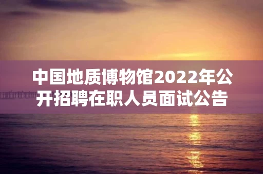 中国地质博物馆2022年公开招聘在职人员面试公告