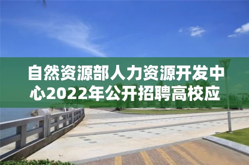 自然资源部人力资源开发中心2022年公开招聘高校应届毕业生考察对象名单