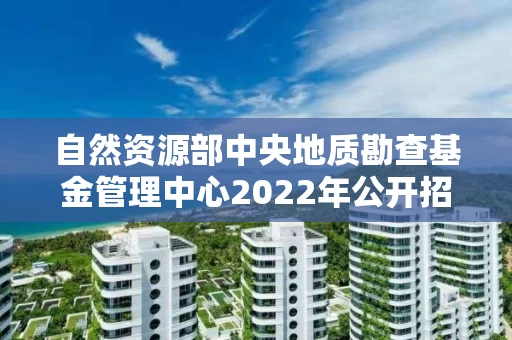 自然资源部中央地质勘查基金管理中心2022年公开招聘应届毕业生考察对象名单