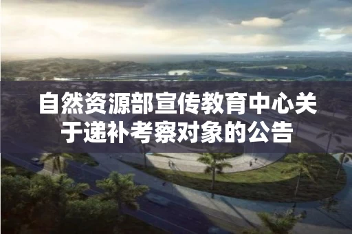 自然资源部宣传教育中心关于递补考察对象的公告