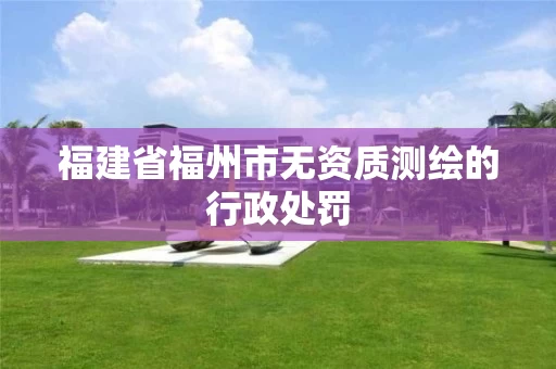 福建省福州市无资质测绘的行政处罚 福建省福州市无资质测绘的行政处罚