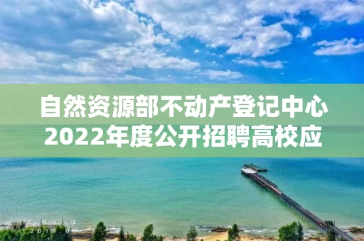 自然资源部不动产登记中心2022年度公开招聘高校应届毕业生面试公告