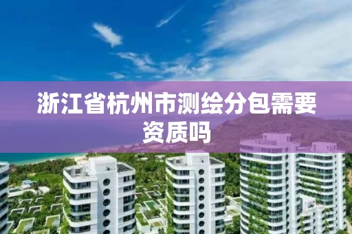 浙江省杭州市测绘分包需要资质吗 浙江省杭州市测绘分包需要资质吗