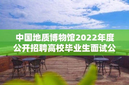 中国地质博物馆2022年度公开招聘高校毕业生面试公告