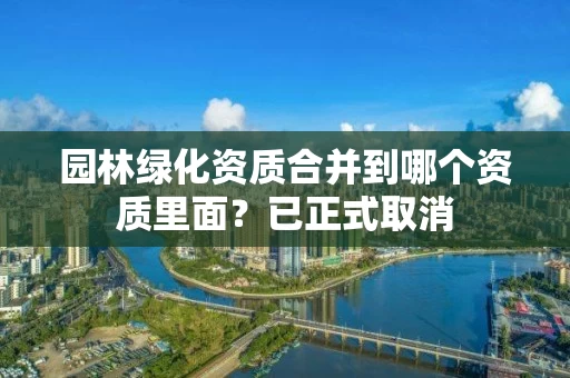 园林绿化资质合并到哪个资质里面？已正式取消