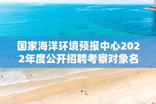 国家海洋环境预报中心2022年度公开招聘考察对象名单