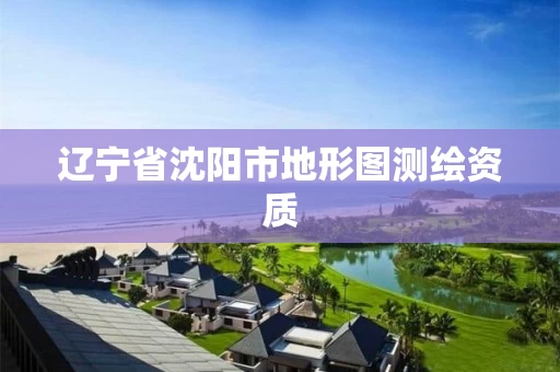 辽宁省沈阳市地形图测绘资质