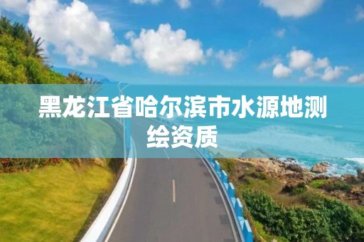 黑龙江省哈尔滨市水源地测绘资质 黑龙江省哈尔滨市水源地测绘资质
