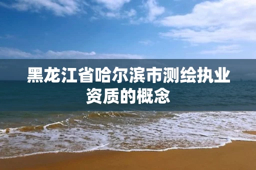 黑龙江省哈尔滨市测绘执业资质的概念
