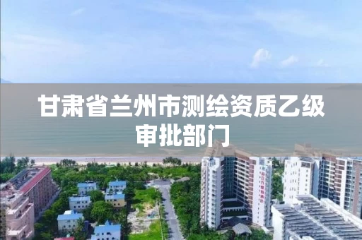 甘肃省兰州市测绘资质乙级审批部门