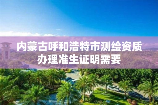 内蒙古呼和浩特市测绘资质办理准生证明需要