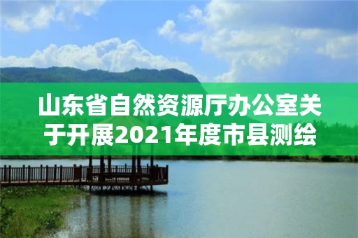山东省自然资源厅办公室关于开展2021年度市县测绘地理信息成果汇交的通知