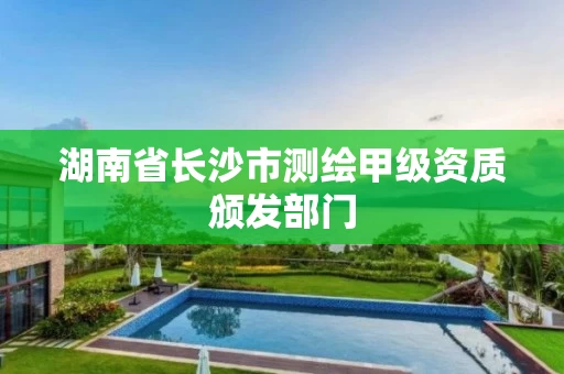 湖南省长沙市测绘甲级资质颁发部门 湖南省长沙市测绘甲级资质颁发部门