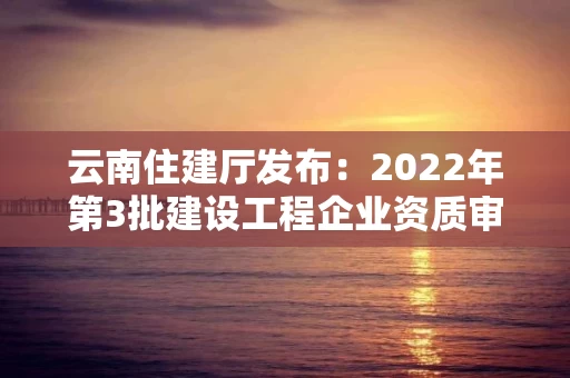 云南住建厅发布：2022年第3批建设工程企业资质审查结果的公示