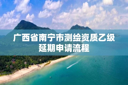 广西省南宁市测绘资质乙级延期申请流程