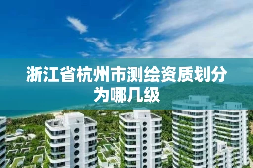 浙江省杭州市测绘资质划分为哪几级 浙江省杭州市测绘资质划分为哪几级