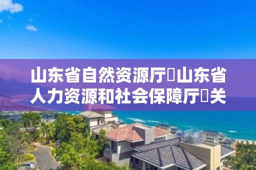 山东省自然资源厅 山东省人力资源和社会保障厅 关于公布山东省自然资源工程技术职务资格高级评审委员会2021年度评审结果的通知