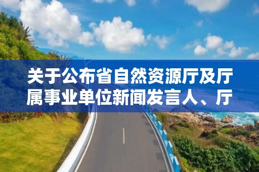 关于公布省自然资源厅及厅属事业单位新闻发言人、厅政策解读专家的通知