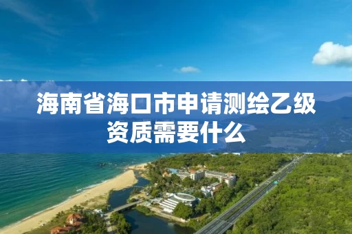 海南省海口市申请测绘乙级资质需要什么 海南省海口市申请测绘乙级资质需要什么