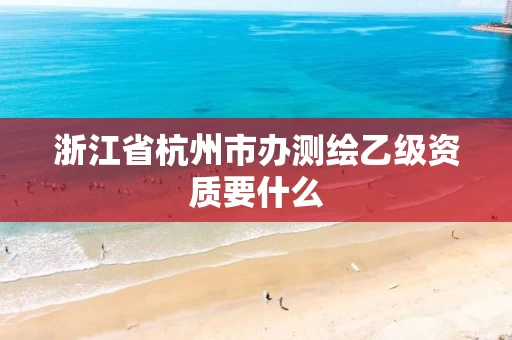 浙江省杭州市办测绘乙级资质要什么 浙江省杭州市办测绘乙级资质要什么
