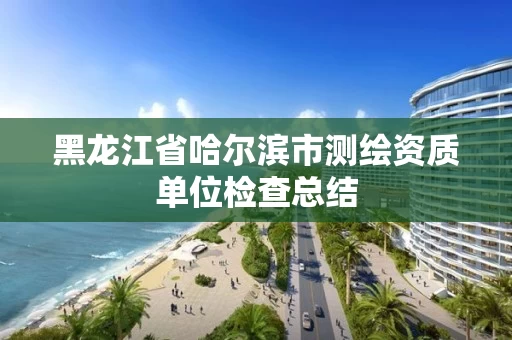 黑龙江省哈尔滨市测绘资质单位检查总结