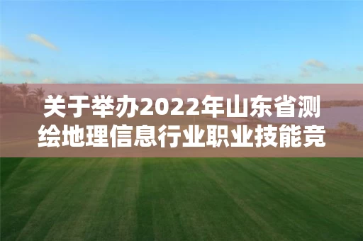 关于举办2022年山东省测绘地理信息行业职业技能竞赛的通知