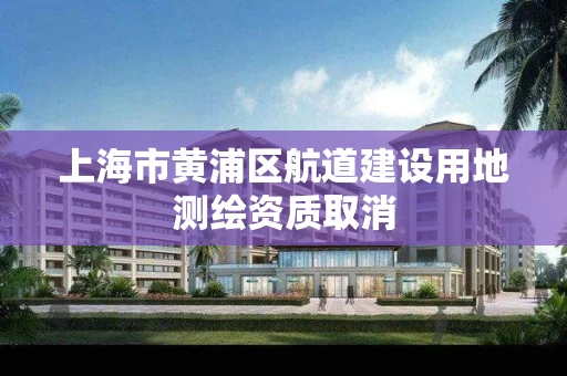上海市黄浦区航道建设用地测绘资质取消
