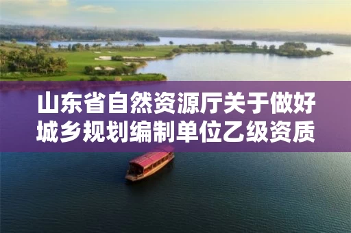 山东省自然资源厅关于做好城乡规划编制单位乙级资质认定工作的通知