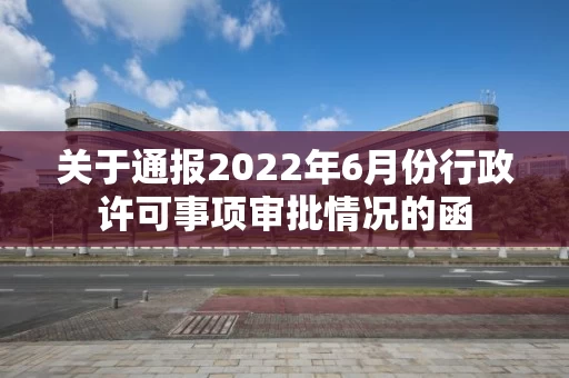 关于通报2022年6月份行政许可事项审批情况的函