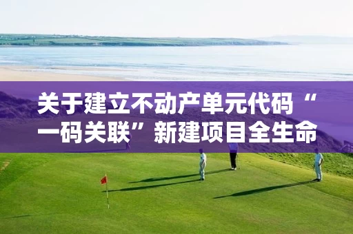 关于建立不动产单元代码“一码关联”新建项目全生命周期管理机制的通知