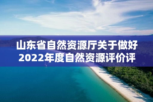 山东省自然资源厅关于做好2022年度自然资源评价评估有关工作的通知