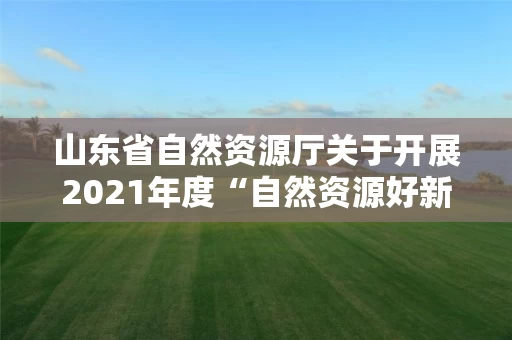 山东省自然资源厅关于开展2021年度“自然资源好新闻”评选和宣传工作业绩突出的单位和个人通报表扬工作的通知