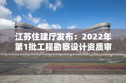 江苏住建厅发布：2022年第1批工程勘察设计资质审查结果的公告
