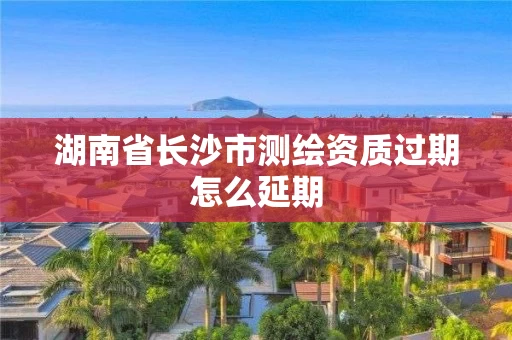 湖南省长沙市测绘资质过期怎么延期