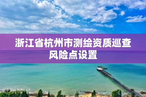 浙江省杭州市测绘资质巡查风险点设置 浙江省杭州市测绘资质巡查风险点设置