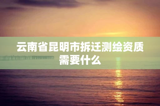 云南省昆明市拆迁测绘资质需要什么