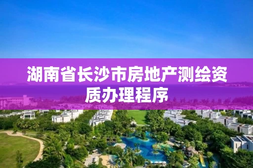 湖南省长沙市房地产测绘资质办理程序