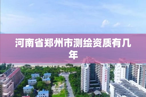 河南省郑州市测绘资质有几年 河南省郑州市测绘资质有几年