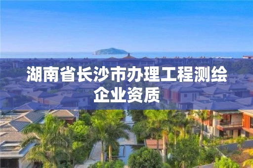 湖南省长沙市办理工程测绘企业资质 湖南省长沙市办理工程测绘企业资质