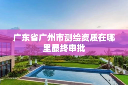 广东省广州市测绘资质在哪里最终审批
