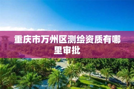 重庆市万州区测绘资质有哪里审批