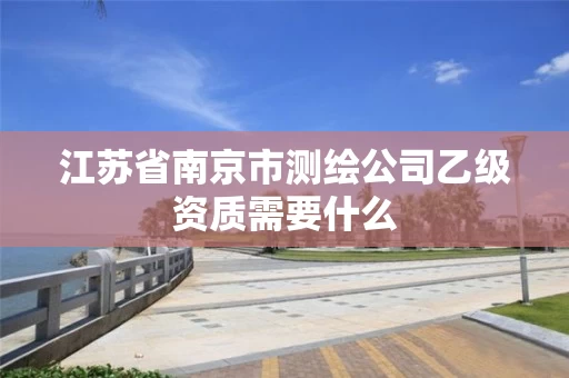 江苏省南京市测绘公司乙级资质需要什么