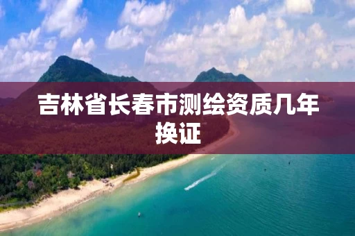 吉林省长春市测绘资质几年换证 吉林省长春市测绘资质几年换证