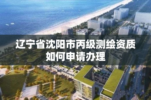 辽宁省沈阳市丙级测绘资质如何申请办理