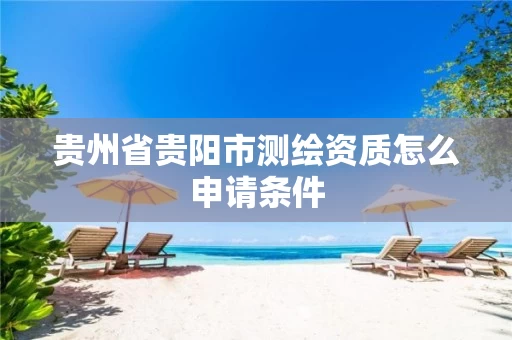 贵州省贵阳市测绘资质怎么申请条件