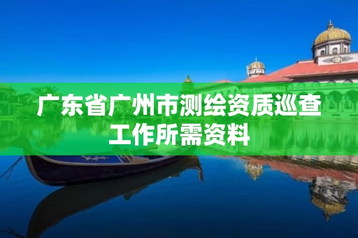 广东省广州市测绘资质巡查工作所需资料