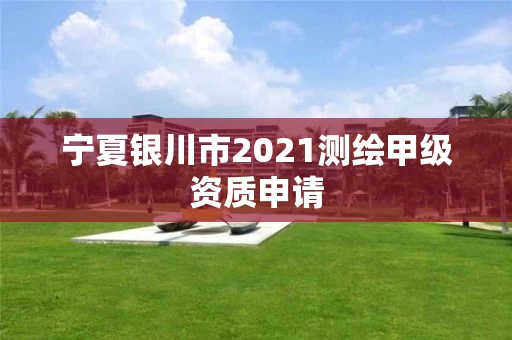 宁夏银川市2021测绘甲级资质申请 宁夏银川市2021测绘甲级资质申请
