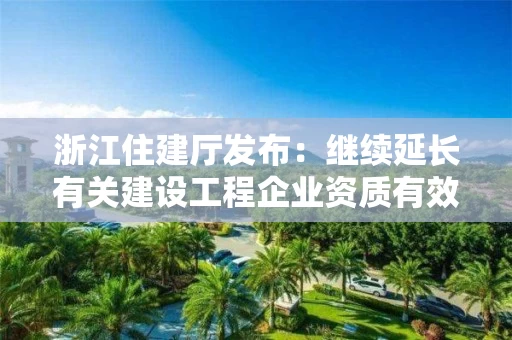 浙江住建厅发布：继续延长有关建设工程企业资质有效期的通知