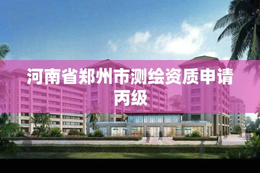 河南省郑州市测绘资质申请丙级 河南省郑州市测绘资质申请丙级