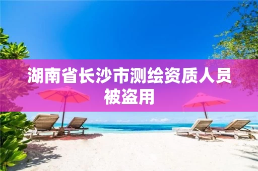 湖南省长沙市测绘资质人员被盗用